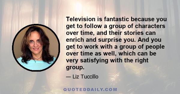 Television is fantastic because you get to follow a group of characters over time, and their stories can enrich and surprise you. And you get to work with a group of people over time as well, which can be very