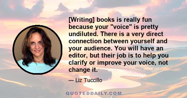 [Writing] books is really fun because your voice is pretty undiluted. There is a very direct connection between yourself and your audience. You will have an editor, but their job is to help you clarify or improve your