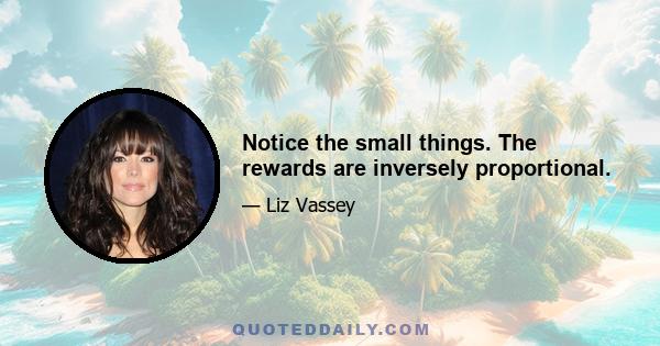 Notice the small things. The rewards are inversely proportional.