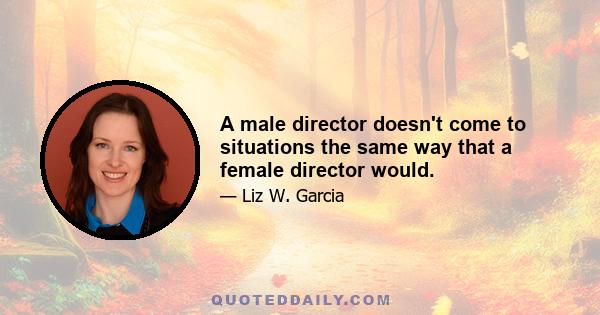 A male director doesn't come to situations the same way that a female director would.