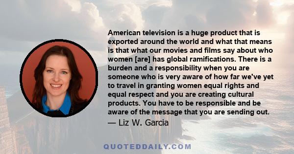 American television is a huge product that is exported around the world and what that means is that what our movies and films say about who women [are] has global ramifications. There is a burden and a responsibility