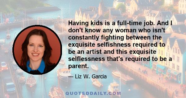 Having kids is a full-time job. And I don't know any woman who isn't constantly fighting between the exquisite selfishness required to be an artist and this exquisite selflessness that's required to be a parent.