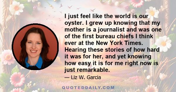 I just feel like the world is our oyster. I grew up knowing that my mother is a journalist and was one of the first bureau chiefs I think ever at the New York Times. Hearing these stories of how hard it was for her, and 