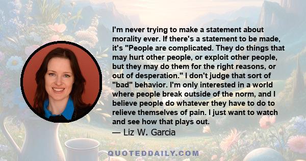 I'm never trying to make a statement about morality ever. If there's a statement to be made, it's People are complicated. They do things that may hurt other people, or exploit other people, but they may do them for the