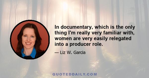 In documentary, which is the only thing I'm really very familiar with, women are very easily relegated into a producer role.