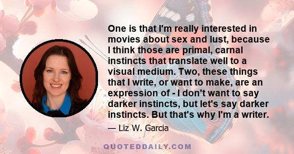 One is that I'm really interested in movies about sex and lust, because I think those are primal, carnal instincts that translate well to a visual medium. Two, these things that I write, or want to make, are an