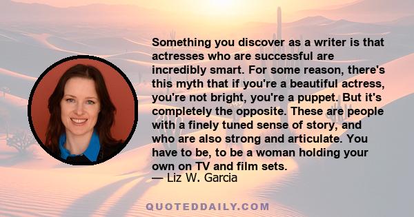 Something you discover as a writer is that actresses who are successful are incredibly smart. For some reason, there's this myth that if you're a beautiful actress, you're not bright, you're a puppet. But it's