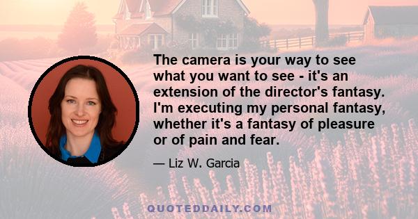 The camera is your way to see what you want to see - it's an extension of the director's fantasy. I'm executing my personal fantasy, whether it's a fantasy of pleasure or of pain and fear.