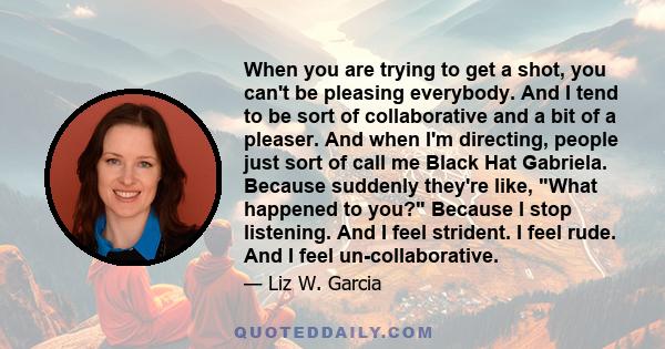 When you are trying to get a shot, you can't be pleasing everybody. And I tend to be sort of collaborative and a bit of a pleaser. And when I'm directing, people just sort of call me Black Hat Gabriela. Because suddenly 