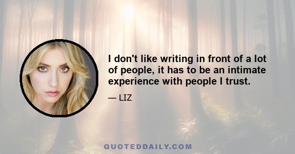 I don't like writing in front of a lot of people, it has to be an intimate experience with people I trust.