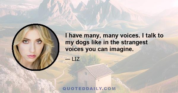 I have many, many voices. I talk to my dogs like in the strangest voices you can imagine.