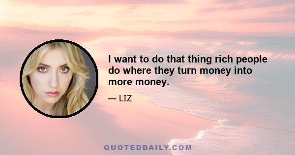 I want to do that thing rich people do where they turn money into more money.