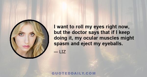 I want to roll my eyes right now, but the doctor says that if I keep doing it, my ocular muscles might spasm and eject my eyeballs.