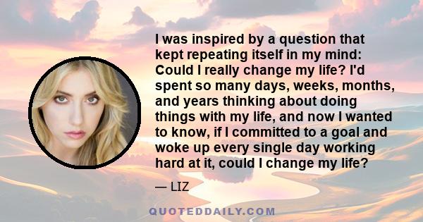 I was inspired by a question that kept repeating itself in my mind: Could I really change my life? I'd spent so many days, weeks, months, and years thinking about doing things with my life, and now I wanted to know, if