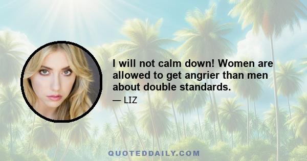 I will not calm down! Women are allowed to get angrier than men about double standards.