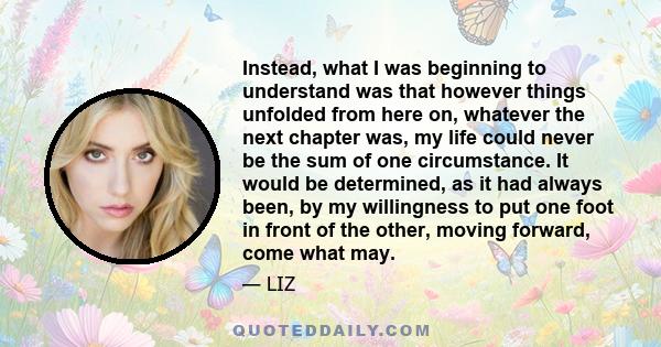 Instead, what I was beginning to understand was that however things unfolded from here on, whatever the next chapter was, my life could never be the sum of one circumstance. It would be determined, as it had always