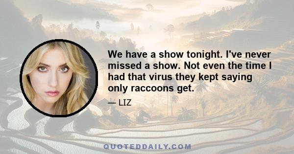 We have a show tonight. I've never missed a show. Not even the time I had that virus they kept saying only raccoons get.