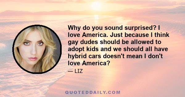 Why do you sound surprised? I love America. Just because I think gay dudes should be allowed to adopt kids and we should all have hybrid cars doesn't mean I don't love America?