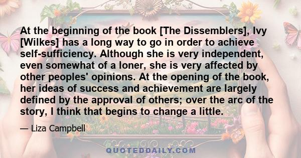 At the beginning of the book [The Dissemblers], Ivy [Wilkes] has a long way to go in order to achieve self-sufficiency. Although she is very independent, even somewhat of a loner, she is very affected by other peoples'