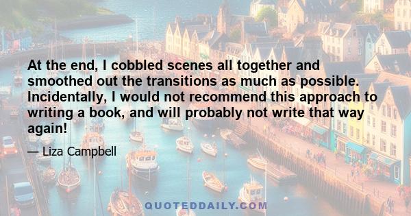 At the end, I cobbled scenes all together and smoothed out the transitions as much as possible. Incidentally, I would not recommend this approach to writing a book, and will probably not write that way again!