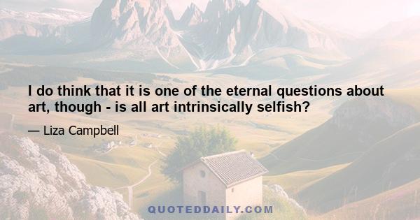 I do think that it is one of the eternal questions about art, though - is all art intrinsically selfish?