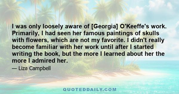 I was only loosely aware of [Georgia] O'Keeffe's work. Primarily, I had seen her famous paintings of skulls with flowers, which are not my favorite. I didn't really become familiar with her work until after I started