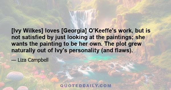 [Ivy Wilkes] loves [Georgia] O'Keeffe's work, but is not satisfied by just looking at the paintings; she wants the painting to be her own. The plot grew naturally out of Ivy's personality (and flaws).