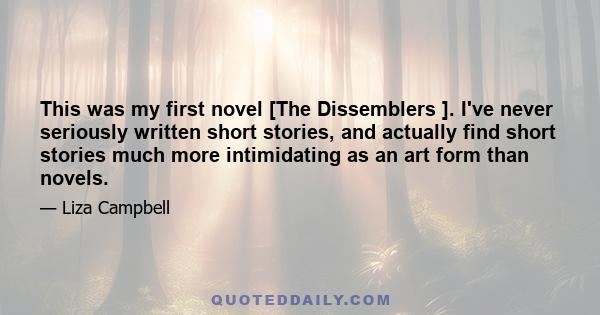 This was my first novel [The Dissemblers ]. I've never seriously written short stories, and actually find short stories much more intimidating as an art form than novels.