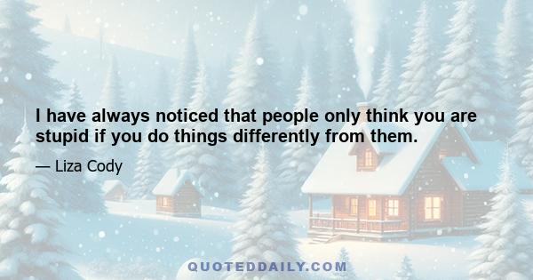 I have always noticed that people only think you are stupid if you do things differently from them.