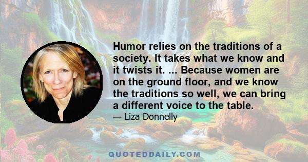 Humor relies on the traditions of a society. It takes what we know and it twists it. ... Because women are on the ground floor, and we know the traditions so well, we can bring a different voice to the table.