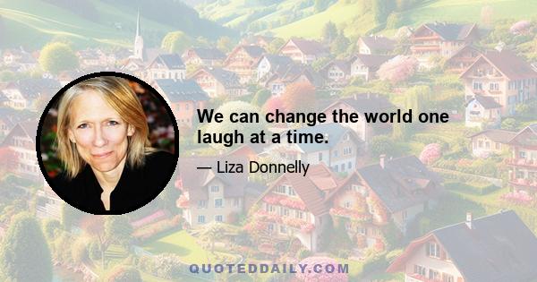 We can change the world one laugh at a time.