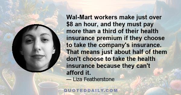 Wal-Mart workers make just over $8 an hour, and they must pay more than a third of their health insurance premium if they choose to take the company's insurance. That means just about half of them don't choose to take