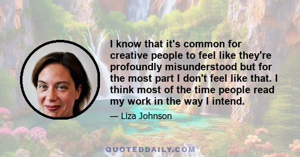 I know that it's common for creative people to feel like they're profoundly misunderstood but for the most part I don't feel like that. I think most of the time people read my work in the way I intend.