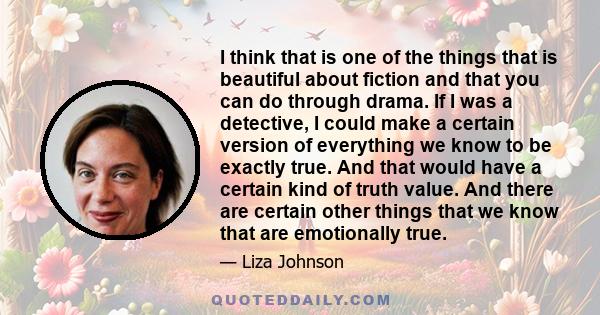 I think that is one of the things that is beautiful about fiction and that you can do through drama. If I was a detective, I could make a certain version of everything we know to be exactly true. And that would have a