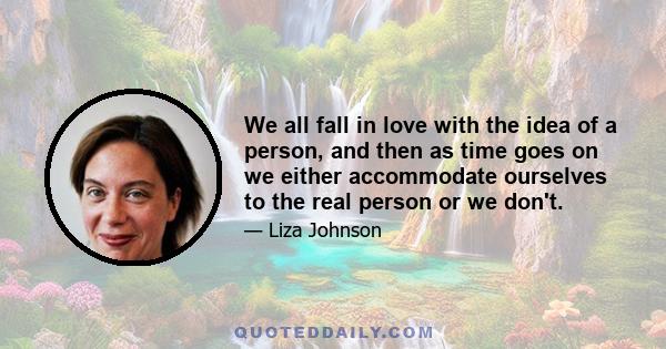 We all fall in love with the idea of a person, and then as time goes on we either accommodate ourselves to the real person or we don't.