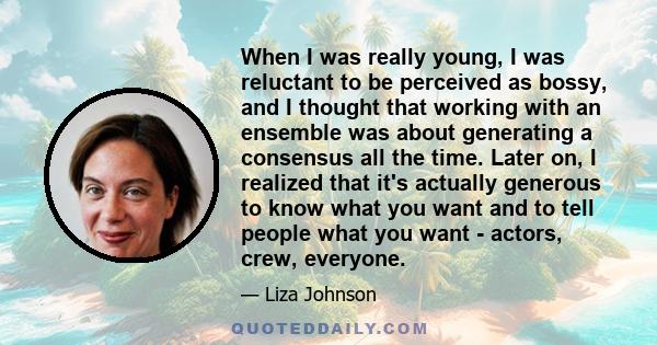 When I was really young, I was reluctant to be perceived as bossy, and I thought that working with an ensemble was about generating a consensus all the time. Later on, I realized that it's actually generous to know what 