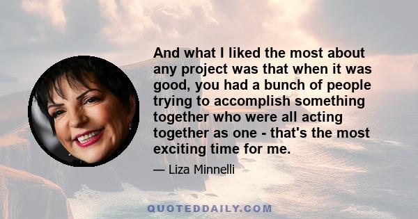 And what I liked the most about any project was that when it was good, you had a bunch of people trying to accomplish something together who were all acting together as one - that's the most exciting time for me.