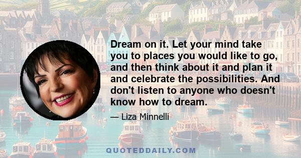 Dream on it. Let your mind take you to places you would like to go, and then think about it and plan it and celebrate the possibilities. And don't listen to anyone who doesn't know how to dream.