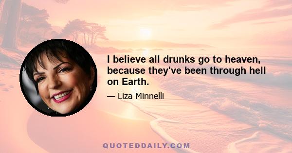 I believe all drunks go to heaven, because they've been through hell on Earth.