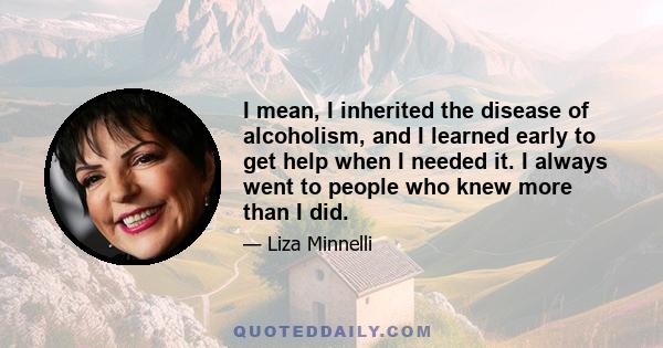 I mean, I inherited the disease of alcoholism, and I learned early to get help when I needed it. I always went to people who knew more than I did.