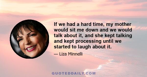 If we had a hard time, my mother would sit me down and we would talk about it, and she kept talking and kept processing until we started to laugh about it.