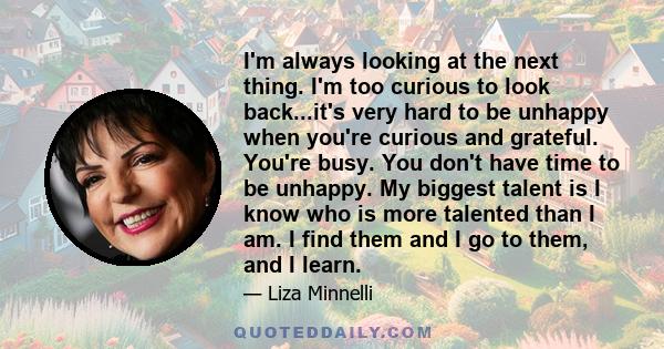 I'm always looking at the next thing. I'm too curious to look back...it's very hard to be unhappy when you're curious and grateful. You're busy. You don't have time to be unhappy. My biggest talent is I know who is more 