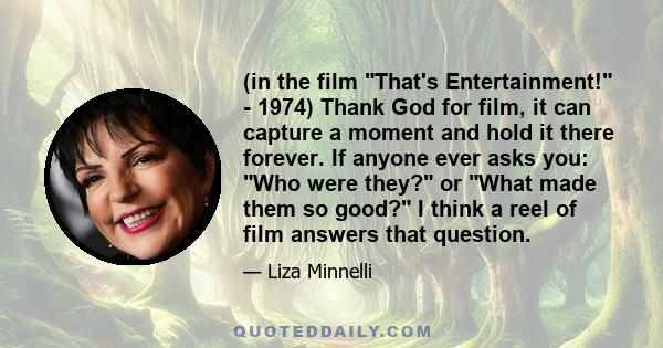 (in the film That's Entertainment! - 1974) Thank God for film, it can capture a moment and hold it there forever. If anyone ever asks you: Who were they? or What made them so good? I think a reel of film answers that