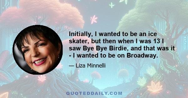 Initially, I wanted to be an ice skater, but then when I was 13 I saw Bye Bye Birdie, and that was it - I wanted to be on Broadway.