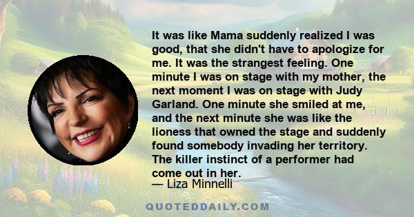 It was like Mama suddenly realized I was good, that she didn't have to apologize for me. It was the strangest feeling. One minute I was on stage with my mother, the next moment I was on stage with Judy Garland. One