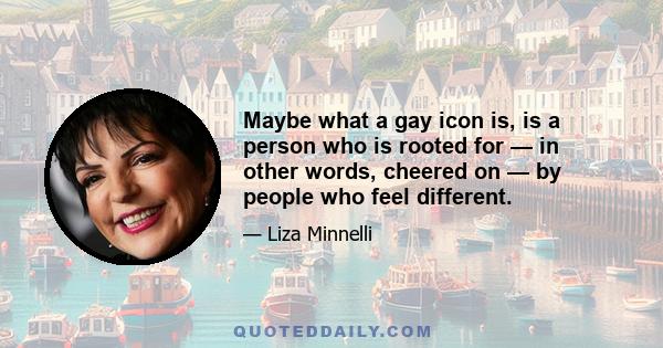 Maybe what a gay icon is, is a person who is rooted for — in other words, cheered on — by people who feel different.