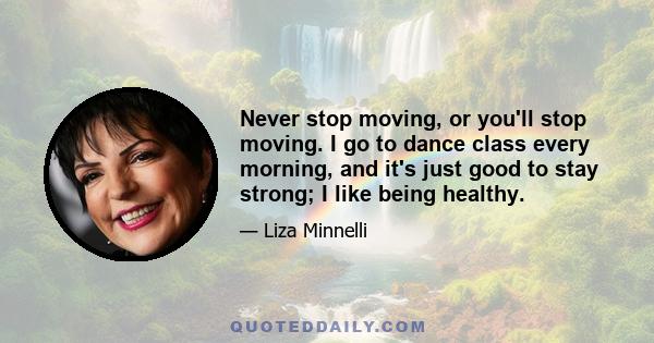 Never stop moving, or you'll stop moving. I go to dance class every morning, and it's just good to stay strong; I like being healthy.