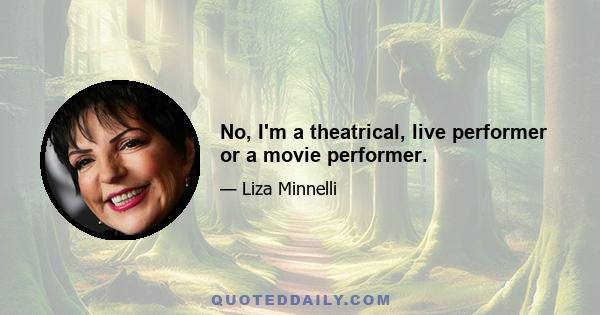 No, I'm a theatrical, live performer or a movie performer.