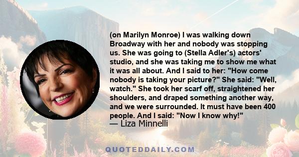 (on Marilyn Monroe) I was walking down Broadway with her and nobody was stopping us. She was going to (Stella Adler's) actors' studio, and she was taking me to show me what it was all about. And I said to her: How come