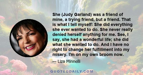 She (Judy Garland) was a friend of mine, a trying friend, but a friend. That is what I tell myself: She did everything she ever wanted to do. She never really denied herself anything for me. See, I say, she had a